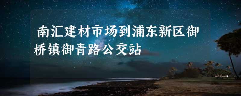 南汇建材市场到浦东新区御桥镇御青路公交站