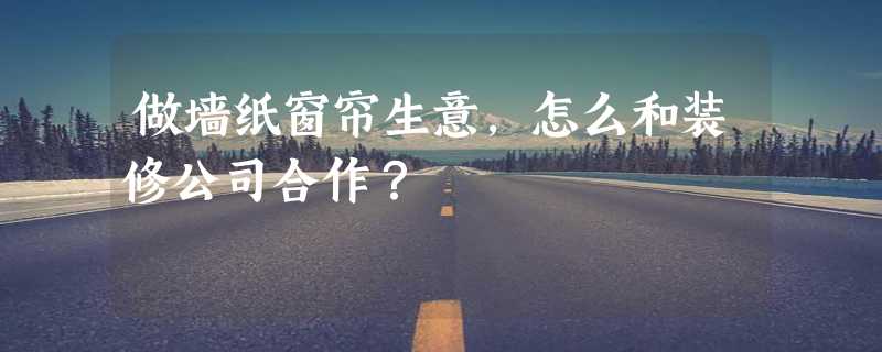 做墙纸窗帘生意，怎么和装修公司合作？