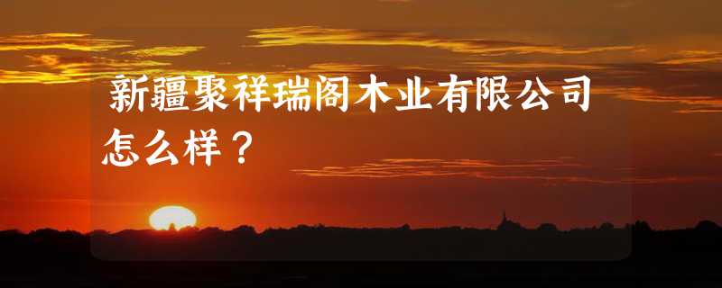 新疆聚祥瑞阁木业有限公司怎么样？