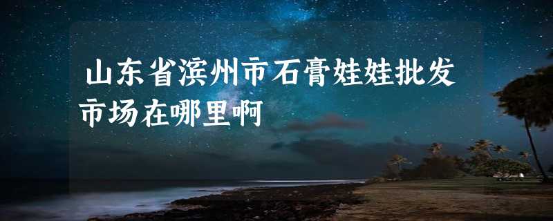 山东省滨州市石膏娃娃批发市场在哪里啊