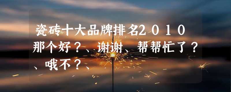 瓷砖十大品牌排名2010那个好？、谢谢、帮帮忙了？、哦不？、