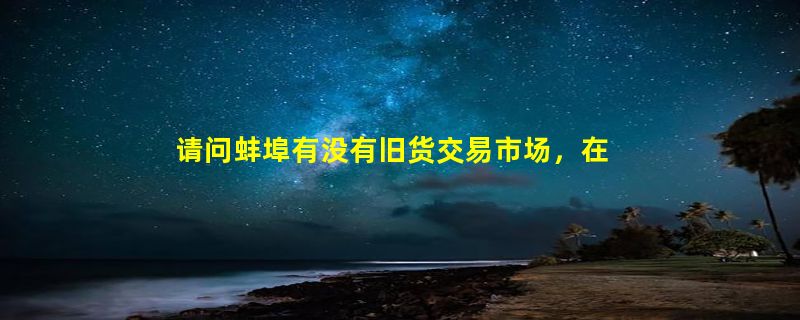 请问蚌埠有没有旧货交易市场，在哪里？？谢谢了！！！