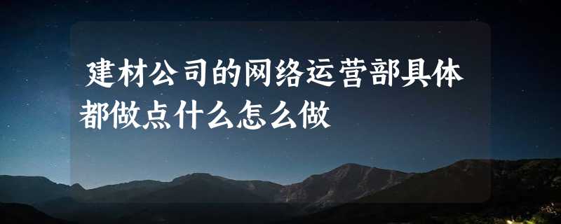 建材公司的网络运营部具体都做点什么怎么做