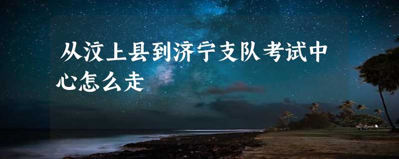 从汶上县到济宁支队考试中心怎么走