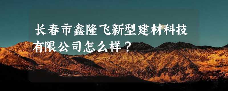 长春市鑫隆飞新型建材科技有限公司怎么样？