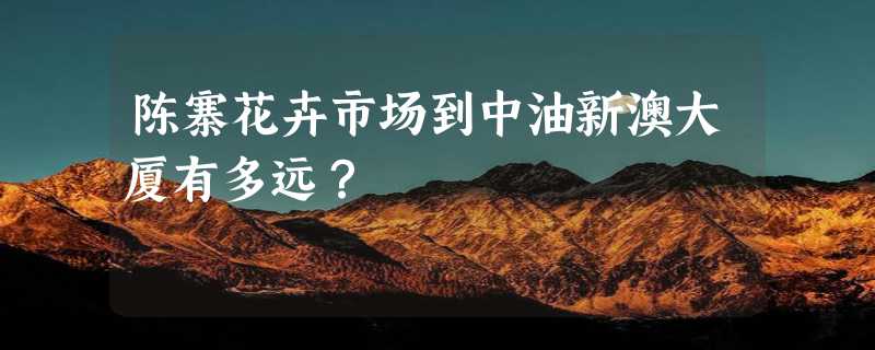 陈寨花卉市场到中油新澳大厦有多远？