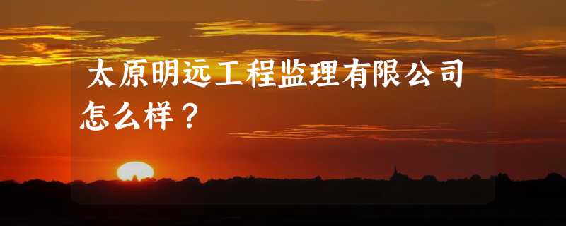 太原明远工程监理有限公司怎么样？