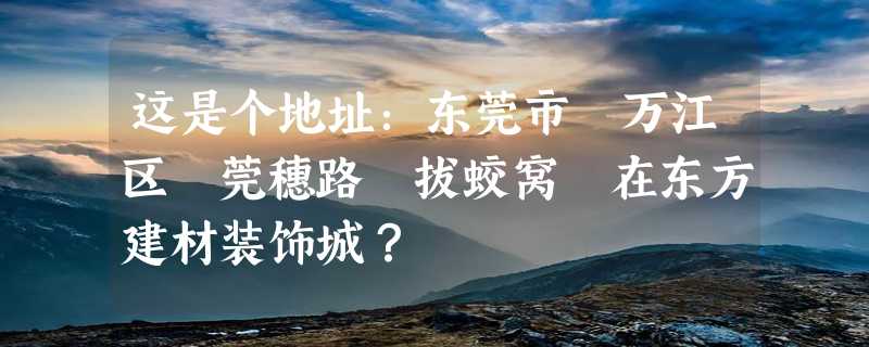 这是个地址：东莞市 万江区 莞穗路 拔蛟窝 在东方建材装饰城？