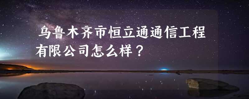 乌鲁木齐市恒立通通信工程有限公司怎么样？