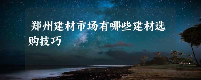 郑州建材市场有哪些建材选购技巧