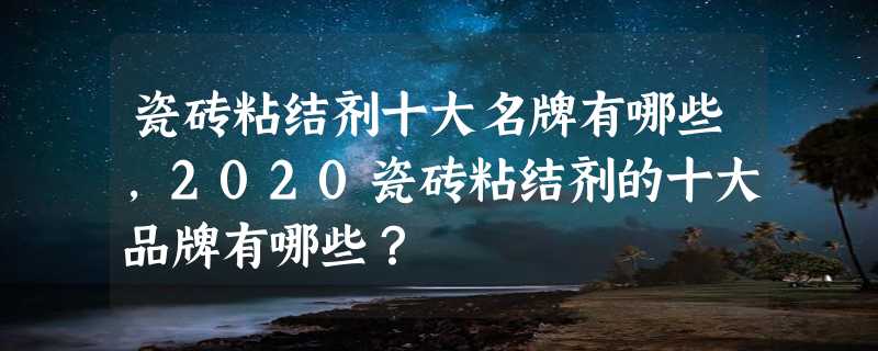 瓷砖粘结剂十大名牌有哪些，2020瓷砖粘结剂的十大品牌有哪些？