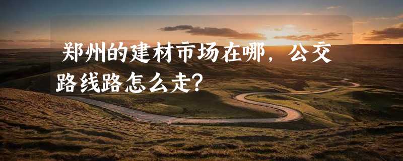 郑州的建材市场在哪,公交路线路怎么走?