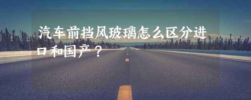 汽车前挡风玻璃怎么区分进口和国产？