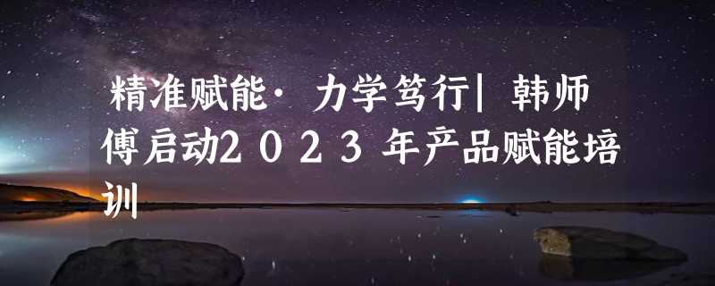 精准赋能·力学笃行|韩师傅启动2023年产品赋能培训