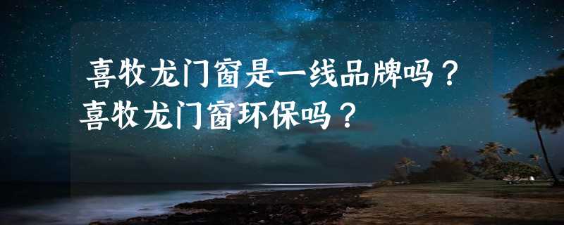 喜牧龙门窗是一线品牌吗？喜牧龙门窗环保吗？