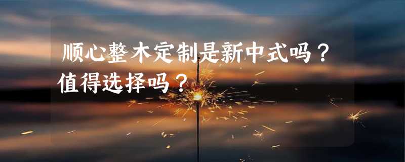 顺心整木定制是新中式吗？值得选择吗？