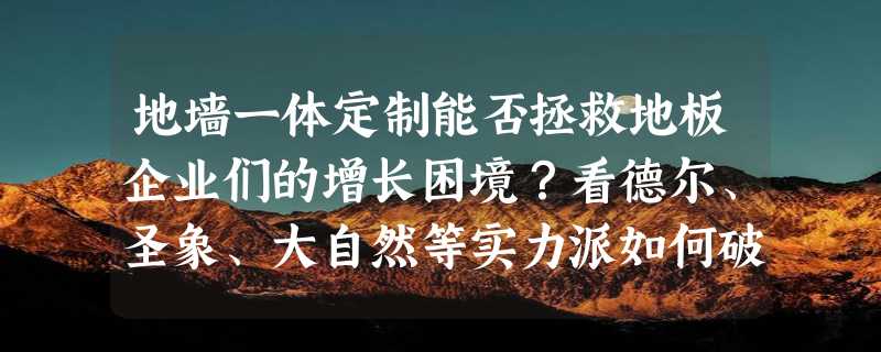 地墙一体定制能否拯救地板企业们的增长困境？看德尔、圣象、大自然等实力派如何破局！