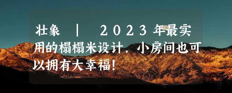 壮象 | 2023年最实用的榻榻米设计,小房间也可以拥有大幸福！