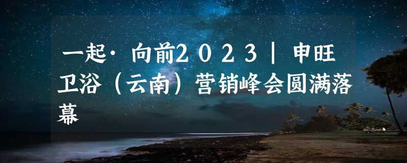 一起·向前2023|申旺卫浴（云南）营销峰会圆满落幕