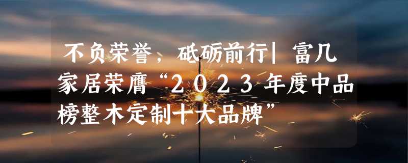 不负荣誉，砥砺前行|富几家居荣膺“2023年度中品榜整木定制十大品牌”