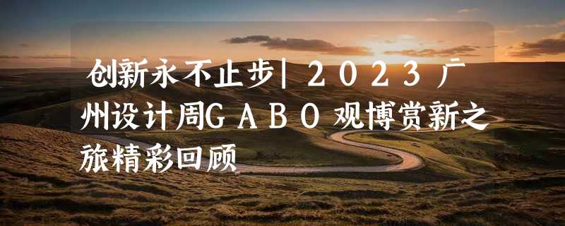 创新永不止步|2023广州设计周GABO观博赏新之旅精彩回顾