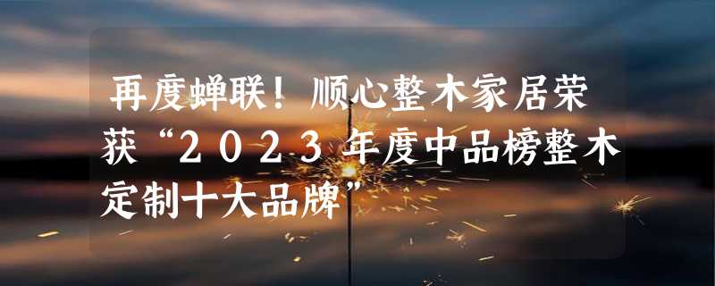 再度蝉联！顺心整木家居荣获“2023年度中品榜整木定制十大品牌”