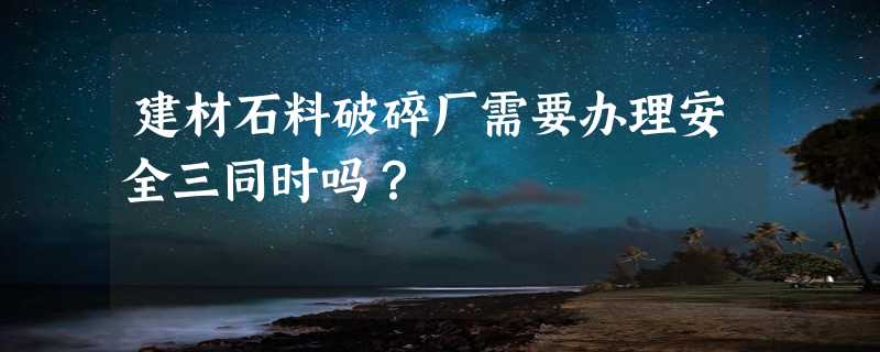 建材石料破碎厂需要办理安全三同时吗？