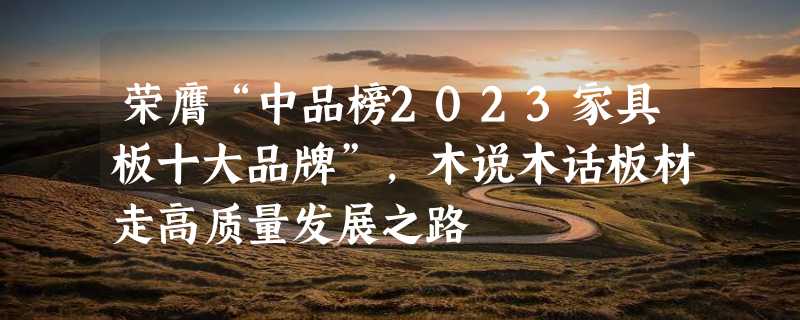 荣膺“中品榜2023家具板十大品牌”，木说木话板材走高质量发展之路