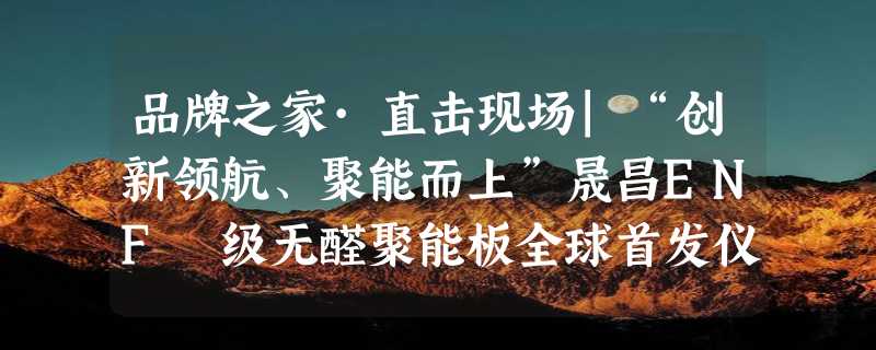 品牌之家·直击现场|“创新领航、聚能而上”晟昌ENF 级无醛聚能板全球首发仪式隆重举行！