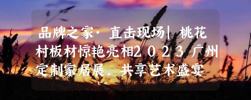 品牌之家·直击现场|桃花村板材惊艳亮相2023广州定制家居展，共享艺术盛宴