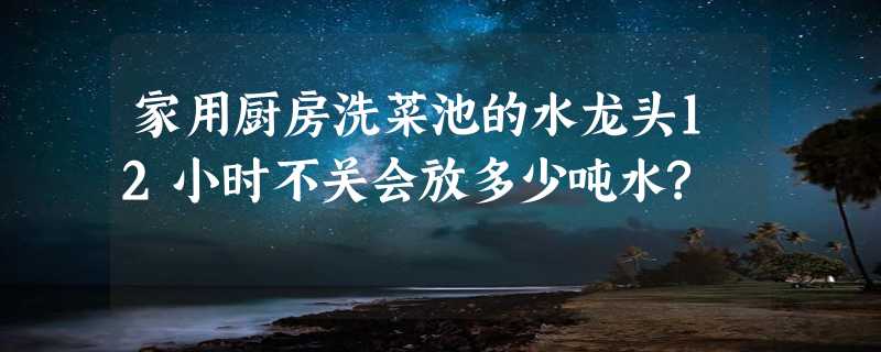 家用厨房洗菜池的水龙头12小时不关会放多少吨水?