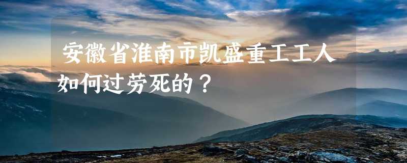 安徽省淮南市凯盛重工工人如何过劳死的？