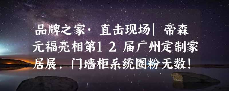 品牌之家·直击现场|帝森元福亮相第12届广州定制家居展，门墙柜系统圈粉无数！