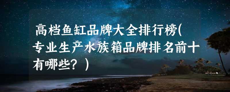 高档鱼缸品牌大全排行榜(专业生产水族箱品牌排名前十有哪些?)