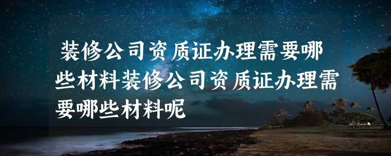 装修公司资质证办理需要哪些材料装修公司资质证办理需要哪些材料呢