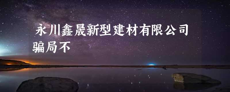 永川鑫晟新型建材有限公司骗局不