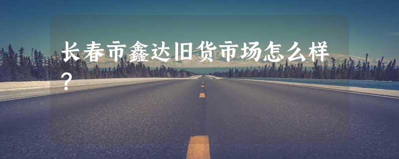 长春市鑫达旧货市场怎么样？