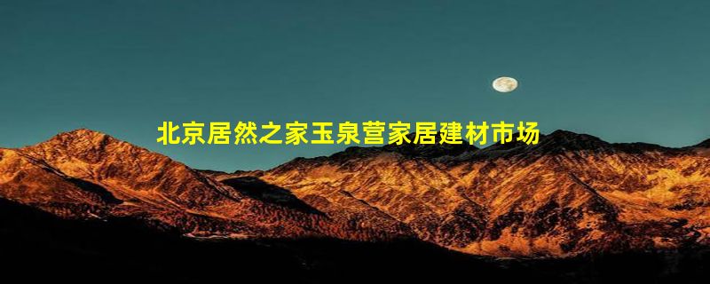 北京居然之家玉泉营家居建材市场有限公司怎么样？