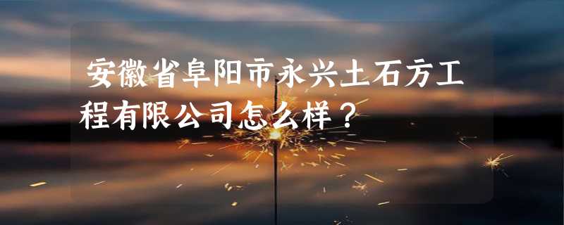 安徽省阜阳市永兴土石方工程有限公司怎么样？