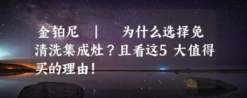 金铂尼 | 为什么选择免清洗集成灶？且看这5大值得买的理由！