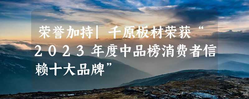 荣誉加持|千原板材荣获“2023年度中品榜消费者信赖十大品牌”