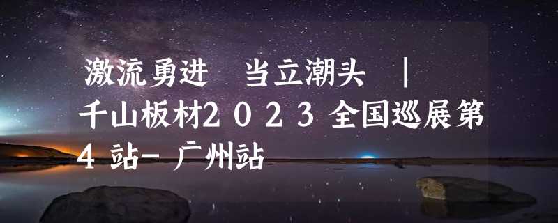 激流勇进 当立潮头 | 千山板材2023全国巡展第4站-广州站