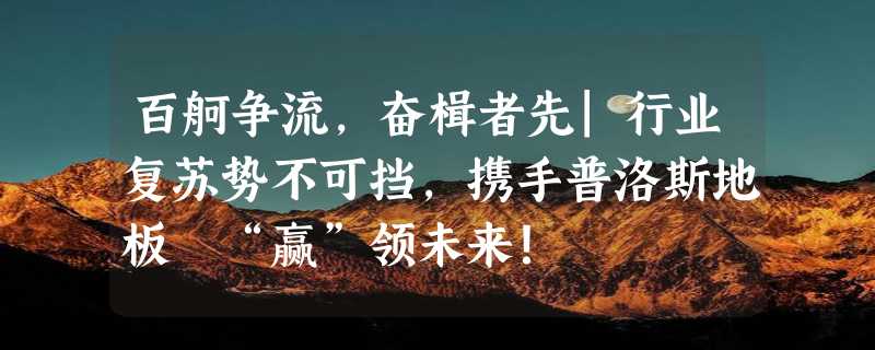 百舸争流，奋楫者先|行业复苏势不可挡，携手普洛斯地板 “赢”领未来！