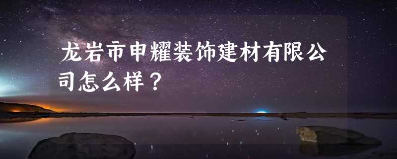 龙岩市申耀装饰建材有限公司怎么样？