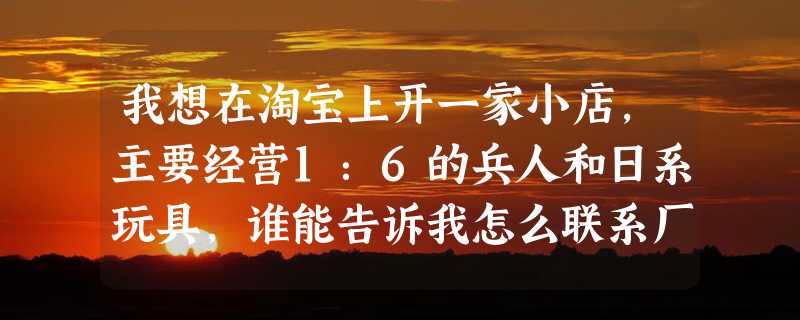 我想在淘宝上开一家小店，主要经营1：6的兵人和日系玩具，谁能告诉我怎么联系厂家