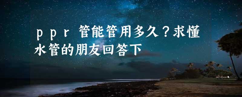 ppr管能管用多久？求懂水管的朋友回答下