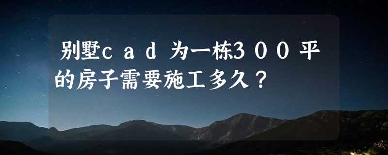 别墅cad为一栋300平的房子需要施工多久？