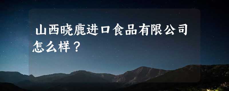 山西晓鹿进口食品有限公司怎么样？