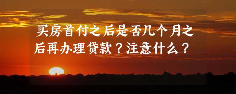 买房首付之后是否几个月之后再办理贷款？注意什么？