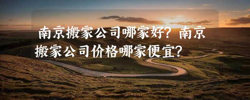 南京搬家公司哪家好?南京搬家公司价格哪家便宜?